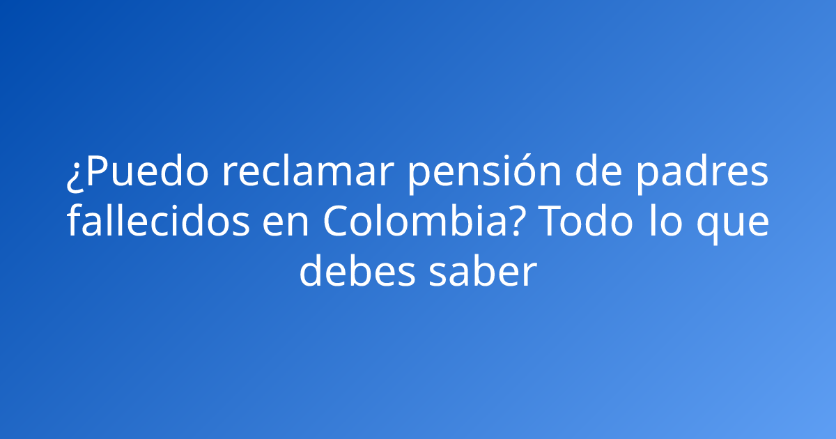 ¿Puedo reclamar pensión de padres fallecidos en Colombia? Todo lo que debes saber