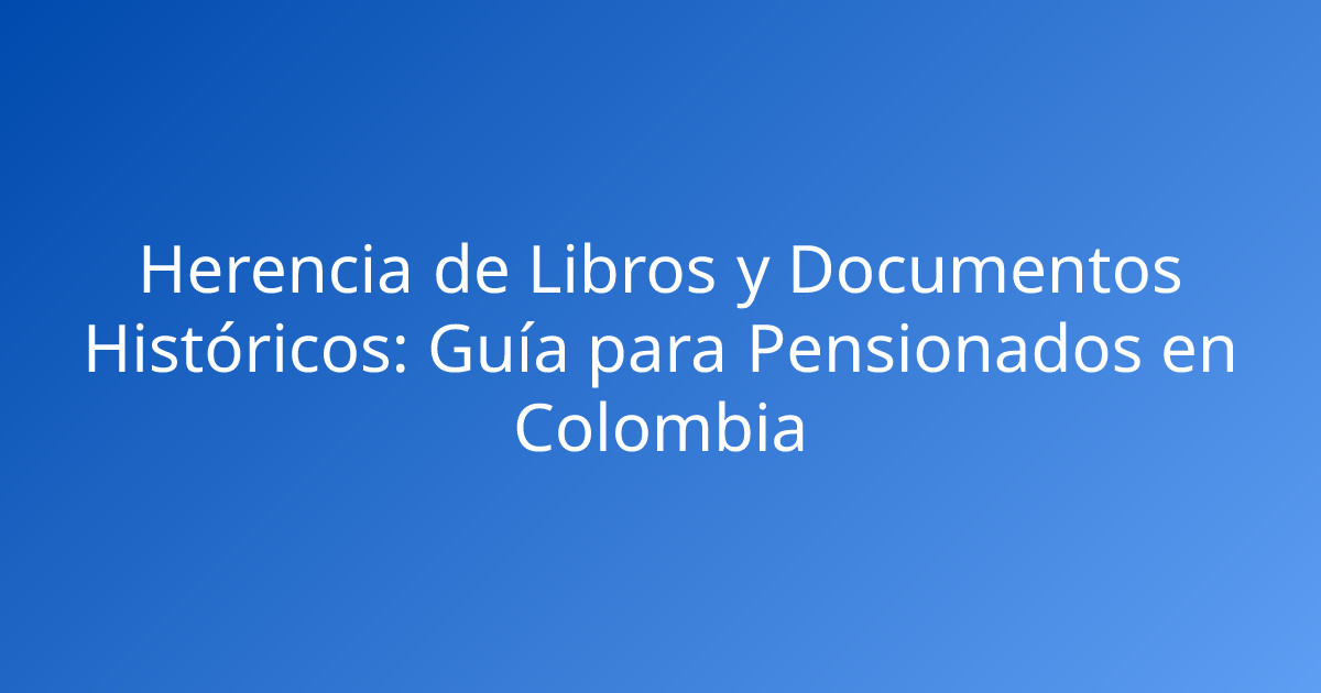 Herencia de Libros y Documentos Históricos: Guía para Pensionados en Colombia