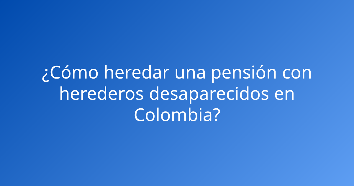 ¿Cómo heredar una pensión con herederos desaparecidos en Colombia?