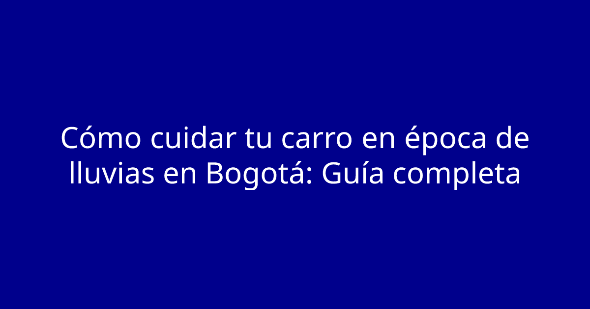 Cómo cuidar tu carro en época de lluvias en Bogotá: Guía completa