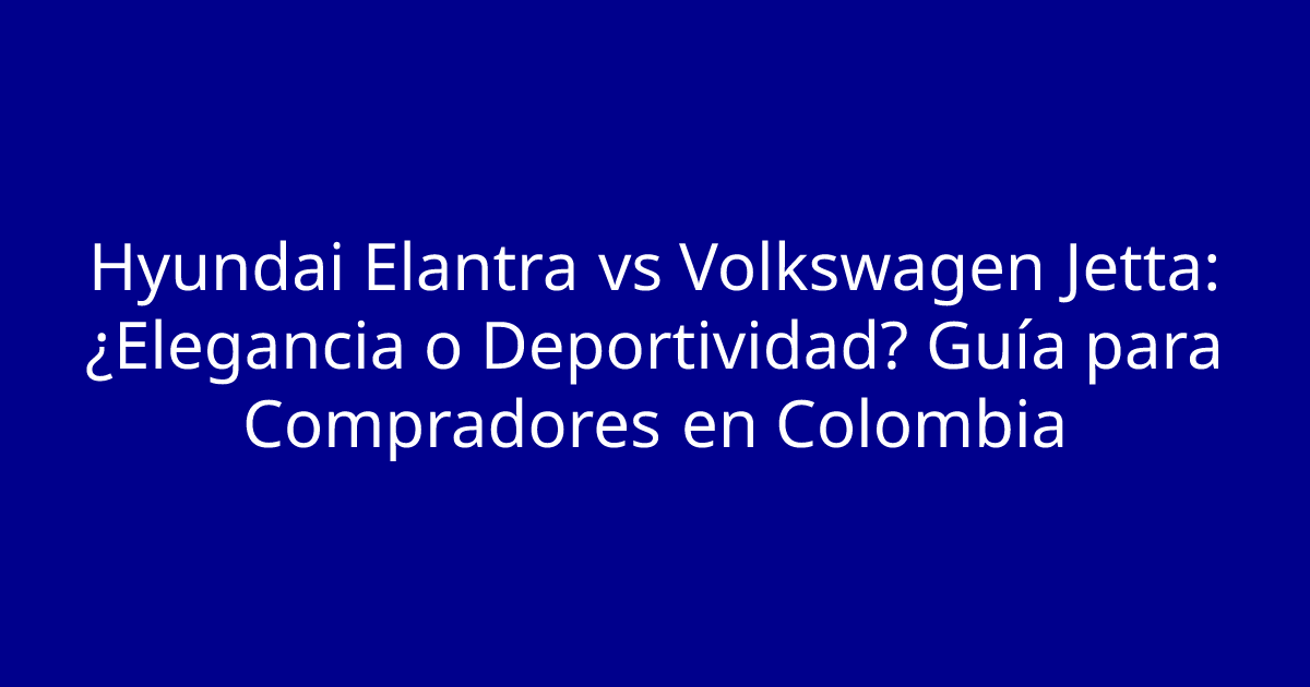 Hyundai Elantra vs Volkswagen Jetta: ¿Elegancia o Deportividad? Guía para Compradores en Colombia