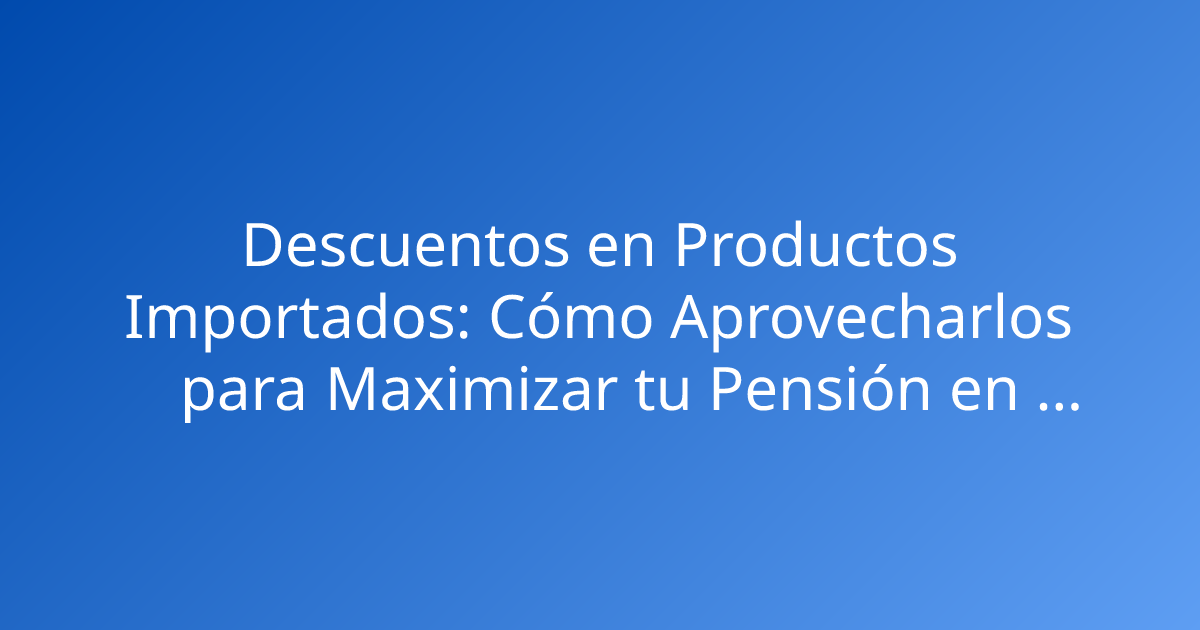 Descuentos en Productos Importados: Cómo Aprovecharlos para Maximizar tu Pensión en Colombia