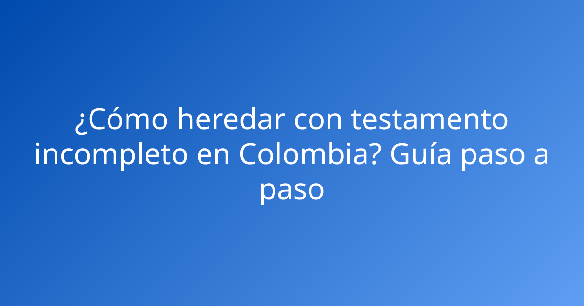 ¿Cómo heredar con testamento incompleto en Colombia? Guía paso a paso
