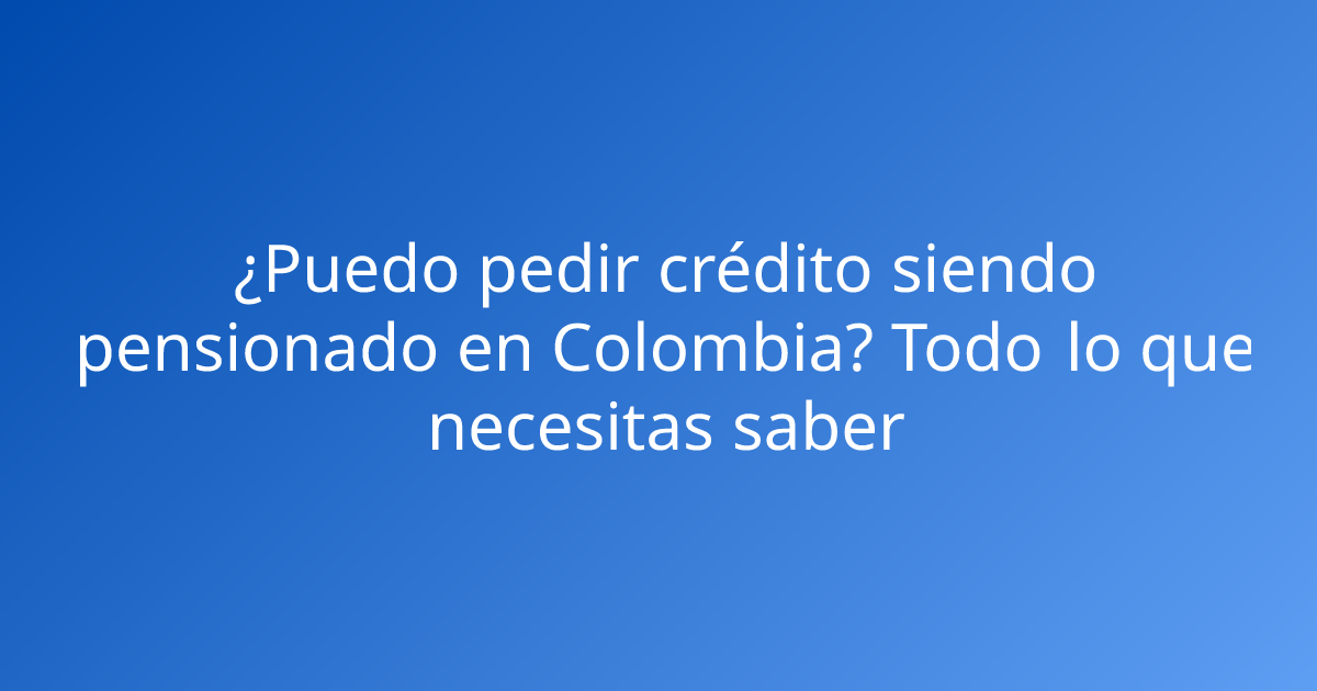 ¿Puedo pedir crédito siendo pensionado en Colombia? Todo lo que necesitas saber