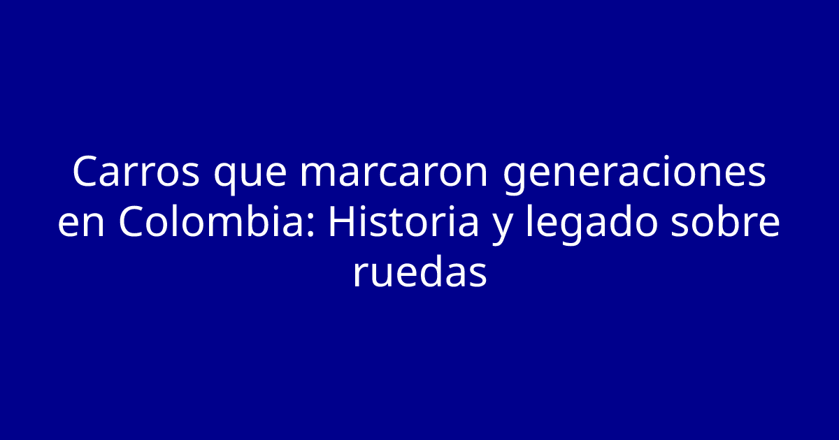 Carros que marcaron generaciones en Colombia: Historia y legado sobre ruedas