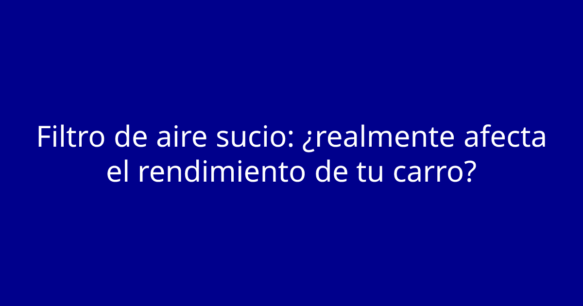 Filtro de aire sucio: ¿realmente afecta el rendimiento de tu carro?