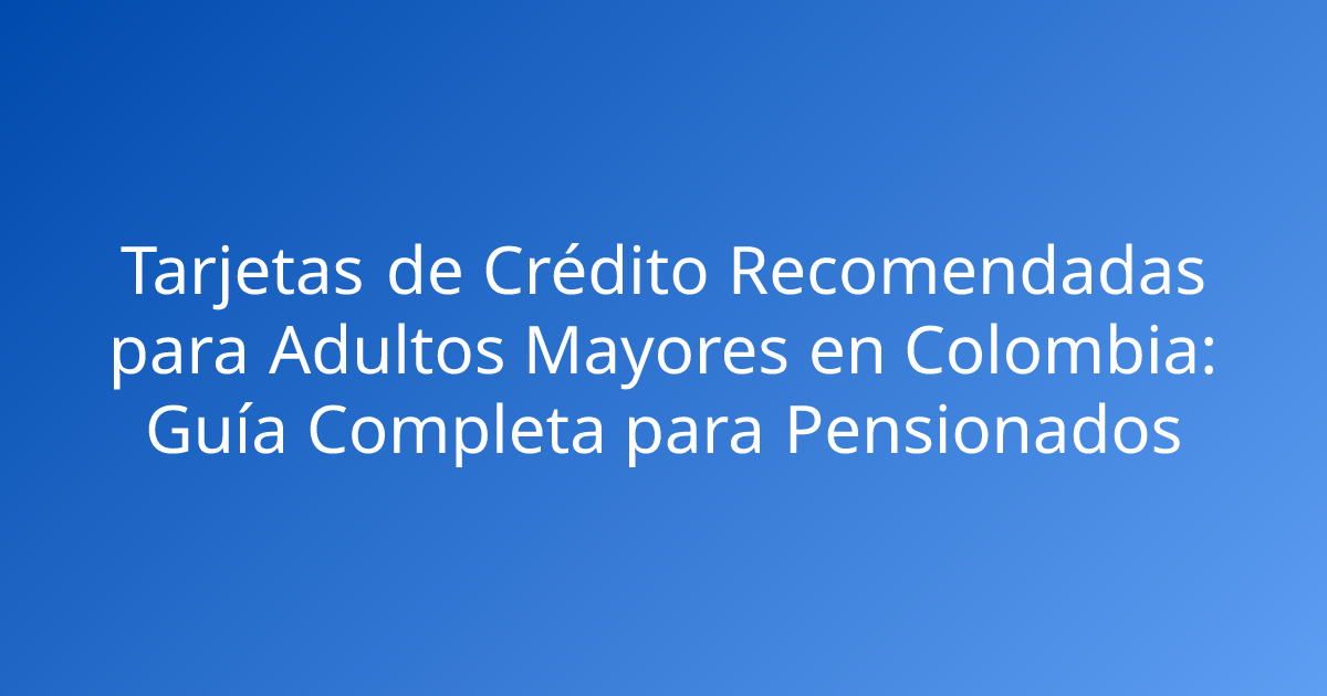 Tarjetas de Crédito Recomendadas para Adultos Mayores en Colombia: Guía Completa para Pensionados