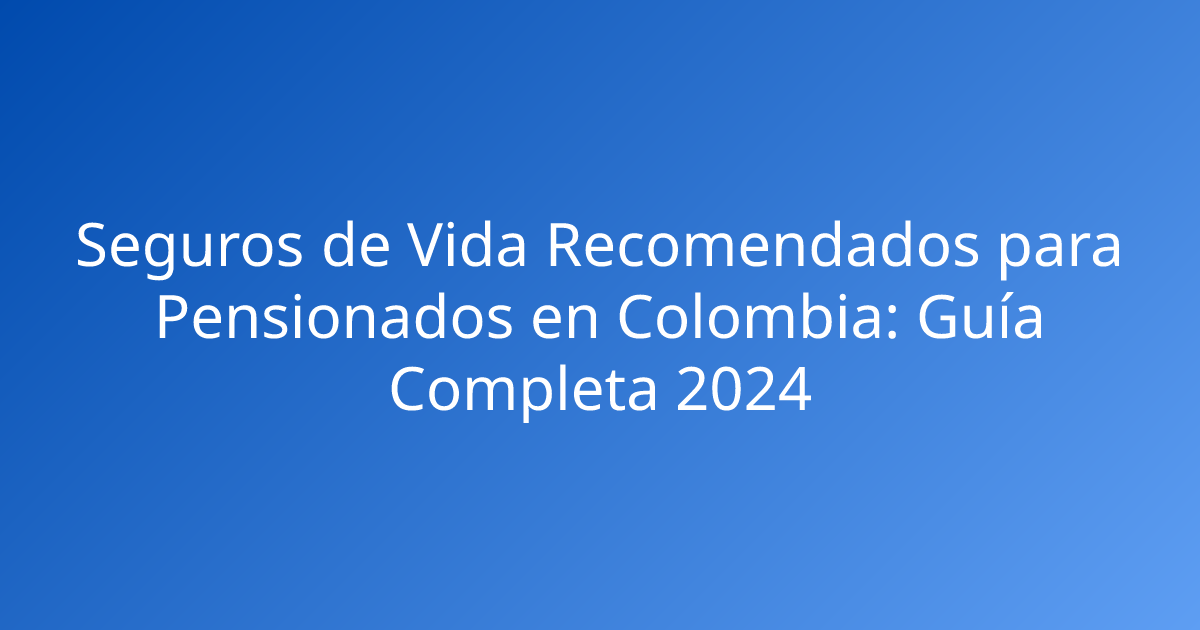 Seguros de Vida Recomendados para Pensionados en Colombia: Guía Completa 2024