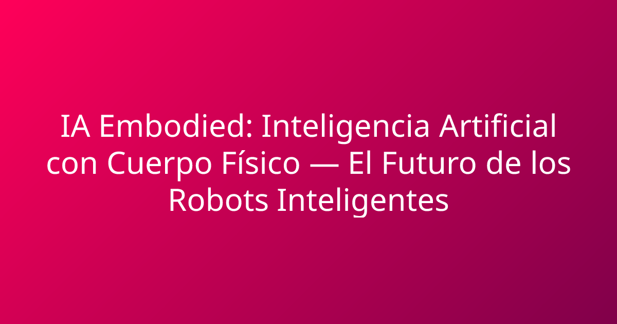 IA Embodied: Inteligencia Artificial con Cuerpo Físico — El Futuro de los Robots Inteligentes