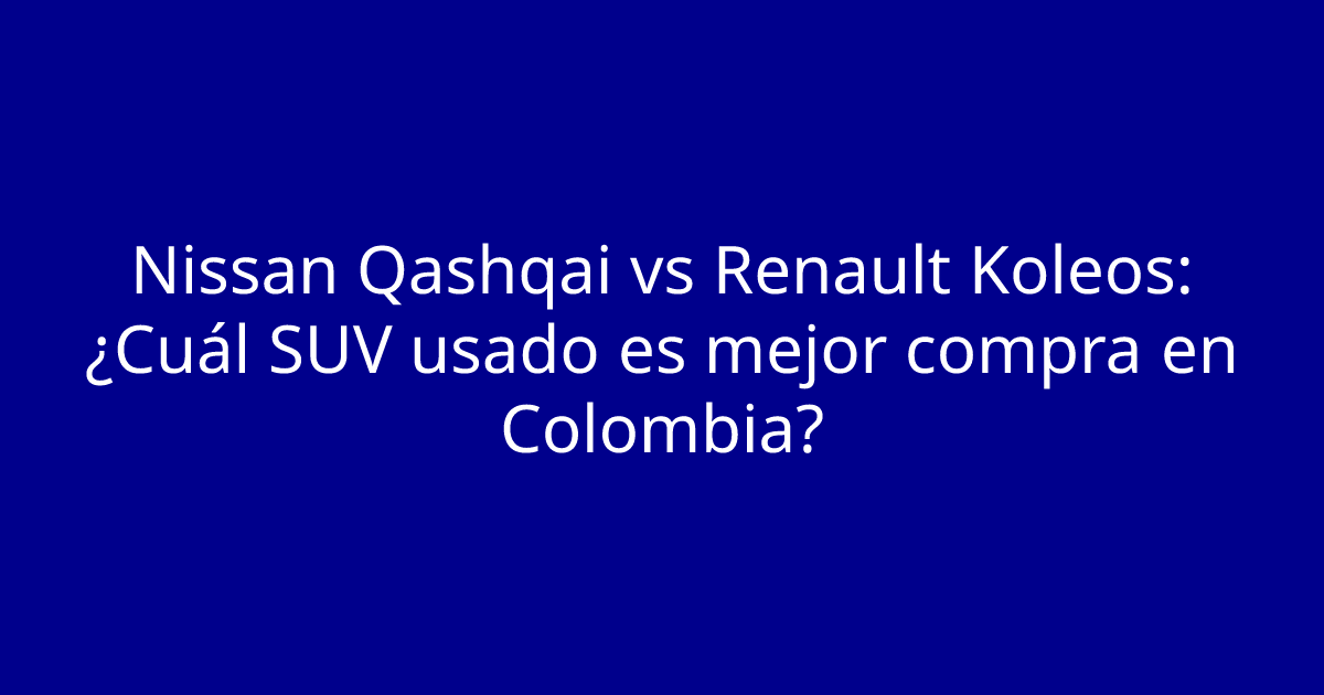 Nissan Qashqai vs Renault Koleos: ¿Cuál SUV usado es mejor compra en Colombia?