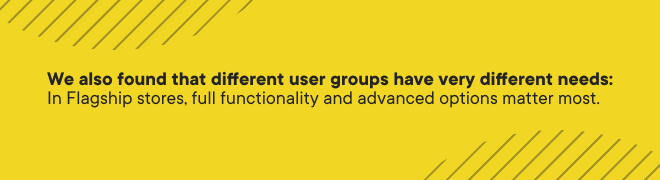 we found that different user groups have very different needs; in flagship stores, full functionality and advanced options are the top priority