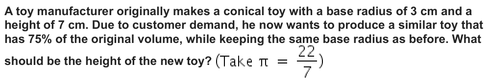 A toy manufacturer originally makes a conical toy with a base radius of 3 cm and a
height of 7 cm. Due to customer demand, he now wants to produce a similar toy that
has 75% of the original volume, while keeping the same base radius as before. What
should be the height of the new toy?