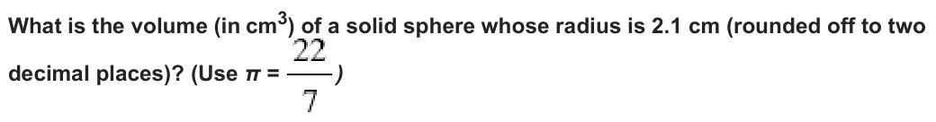 What is the volume (incm³) of a solid sphere whose radius is 2.1 cm (rounded off to two
decimal places)? (Use π =
)