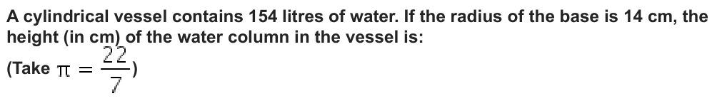 A cylindrical vessel contains 154 litres of water. If the radius of the base is 14 cm, the
height (in cm) of the water column in the vessel is:
(Take
)