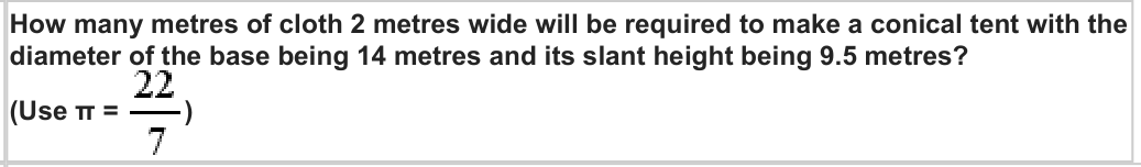 How many metres of cloth 2 metres wide will be required to make a conical tent with the
diameter of the base being 14 metres and its slant height being 9.5 metres?
(Use π =
)