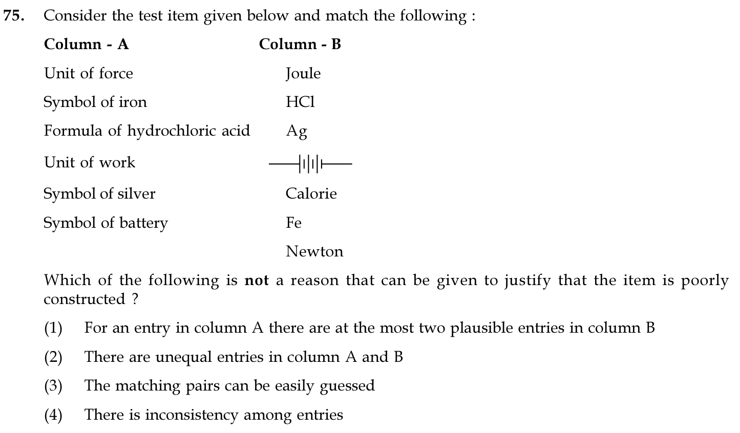 Consider the test item given below and match the following :
Column - A:
Unit of force
Symbol of iron
Formula of hydrochloric acid
Unit of work
Symbol of silver
Symbol of battery
Column - B:
Joule
HCl
Ag
[circuit symbol of a battery]
Calorie
Fe
Newton
Which of the following is not a reason that can be given to justify that the item is poorly constructed ?