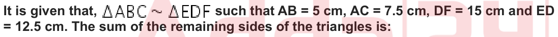 It is given that, such that AB = 5 cm, AC = 7.5 cm, DF = 15 cm and ED = 12.5 cm. The sum of the remaining sides of the triangles is: