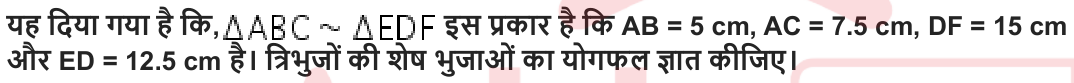 यह दिया गया है कि , इस प्रकार है कि AB = 5 cm, AC = 7.5 cm, DF = 15 cm और ED = 12.5 cm है। त्रिभुजों की शेष भुजाओं का योगफल ज्ञात कीजिए।