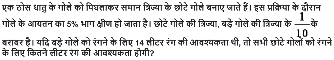 एक ठोस धातु के गोले को पिघलाकर समान त्रिज्या के छोटे गोले बनाए जाते हैं। इस प्रक्रिया के दौरान गोले के आयतन का 5% भाग क्षीण हो जाता है। छोटे गोले की त्रिज्या , बड़े गोले की त्रिज्या के के बराबर है। यदि बड़े गोले को रंगने के लिए 14 लीटर रंग की आवश्यकता थी , तो सभी छोटे गोलों को रंगने के लिए कितने लीटर रंग की आवश्यकता होगी ?