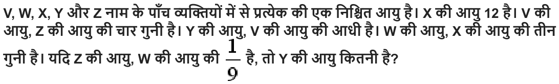V, W, X, Y और Z नाम के पाँच व्यक्तियों में से प्रत्येक की एक निश्चित आयु है। X की आयु 12 है। V की आयु , Z की आयु की चार गुनी है। Y की आयु , V की आयु की आधी है। W की आयु , X की आयु की तीन गुनी है। यदि Z की आयु , W की आयु की है , तो Y की आयु कितनी है ?