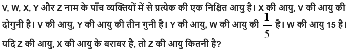 V, W, X, Y और Z नाम के पाँच व्यक्तियों में से प्रत्येक की एक निश्चित आयु है। X की आयु , V की आयु की दोगुनी है। V की आयु , Y की आयु की तीन गुनी है। Y की आयु , W की आयु की है। W की आयु 15 है। यदि Z की आयु , X की आयु के बराबर है , तो Z की आयु कितनी है ?