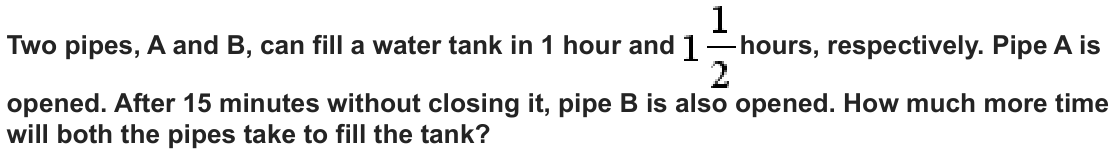 Two pipes, A and B, can fill a water tank in 1 hour and hours, respectively. Pipe A is opened. After 15 minutes without closing it, pipe B is also opened. How much more time will both the pipes take to fill the tank?