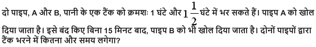 दो पाइप , A और B, पानी के एक टैंक को क्रमशः 1 घंटे और घंटे में भर सकते हैं। पाइप A को खोल दिया जाता है। इसे बंद किए बिना 15 मिनट बाद , पाइप B को भी खोल दिया जाता है। दोनों पाइपों द्वारा टैंक भरने में कितना और समय लगेगा ?