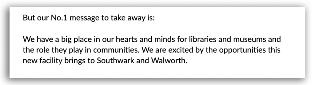 Screenshot of sample of key finding in Southwark and Walworth’s statutory consultation report
"But our No.1 message to take away is: We have a big place in our hearts and minds for libraries and museums and the role they play in communities. We are excited by the opportunities this new facility brings to Southwark and Walworth