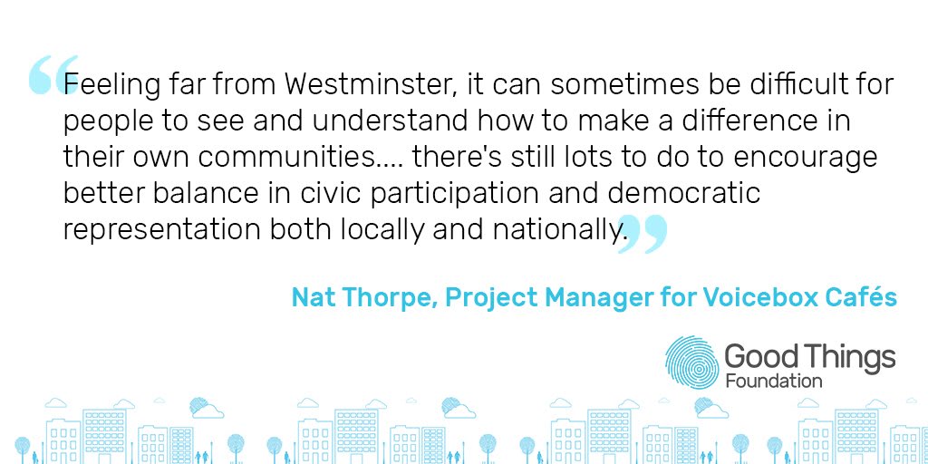 "Feeling far from Westminster, it can sometimes be difficult for people to see and understand how to make a difference in their own communities... there's still lots to do to encourage better balance in civic participation and democratic representation both locally and nationally." Nat Thorpe, Project Manager for Voicebox Cafes