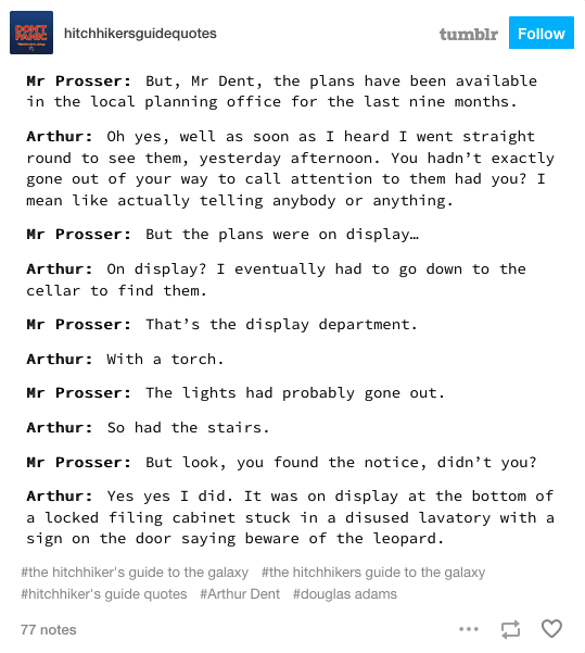 Tumblr post displaying a section from Hitchhiker's Guide to the Galaxy by Douglas Adams.
Image reads:
Mr Prosser: But, Mr Dent, the plans have been available in the local planning office for the last nine months.
Arthur: Oh yes, well as soon as I heard I went straight round to see them, yesterday afternoon. You hadn’t exactly gone out of your way to call attention to them had you? I mean like actually telling anybody or anything.
Mr Prosser: But the plans were on display…
Arthur: On display? I eventually had to go down to the cellar to find them.
Mr Prosser: That’s the display department.
Arthur: With a torch.
Mr Prosser: The lights had probably gone out.
Arthur: So had the stairs.
Mr Prosser: But look, you found the notice, didn’t you?
Arthur: Yes yes I did. It was on display at the bottom of a locked filing cabinet stuck in a disused lavatory with a sign on the door saying beware of the leopard.