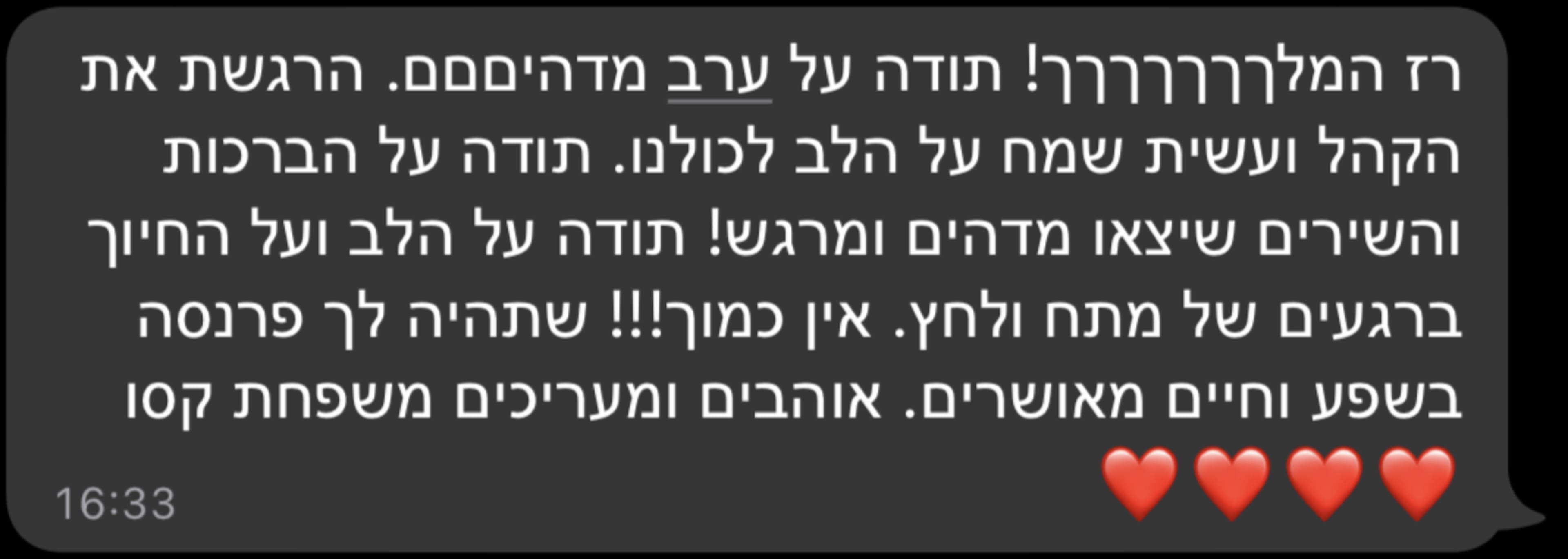 רז המלךךךךךךך! תודה על ערב מדהיםםם. הרגשת את הקהל ועשית שמח על הלב לכולנו. תודה על הברכות והשירים שיצאו מדהים ומרגש! תודה על הלב ועל החיוך ברגעים של מתח ולחץ. אין כמוך!!! שתהיה לך פרנסה בשפע וחיים מאושרים. אוהבים ומעריכים משפחת קסו