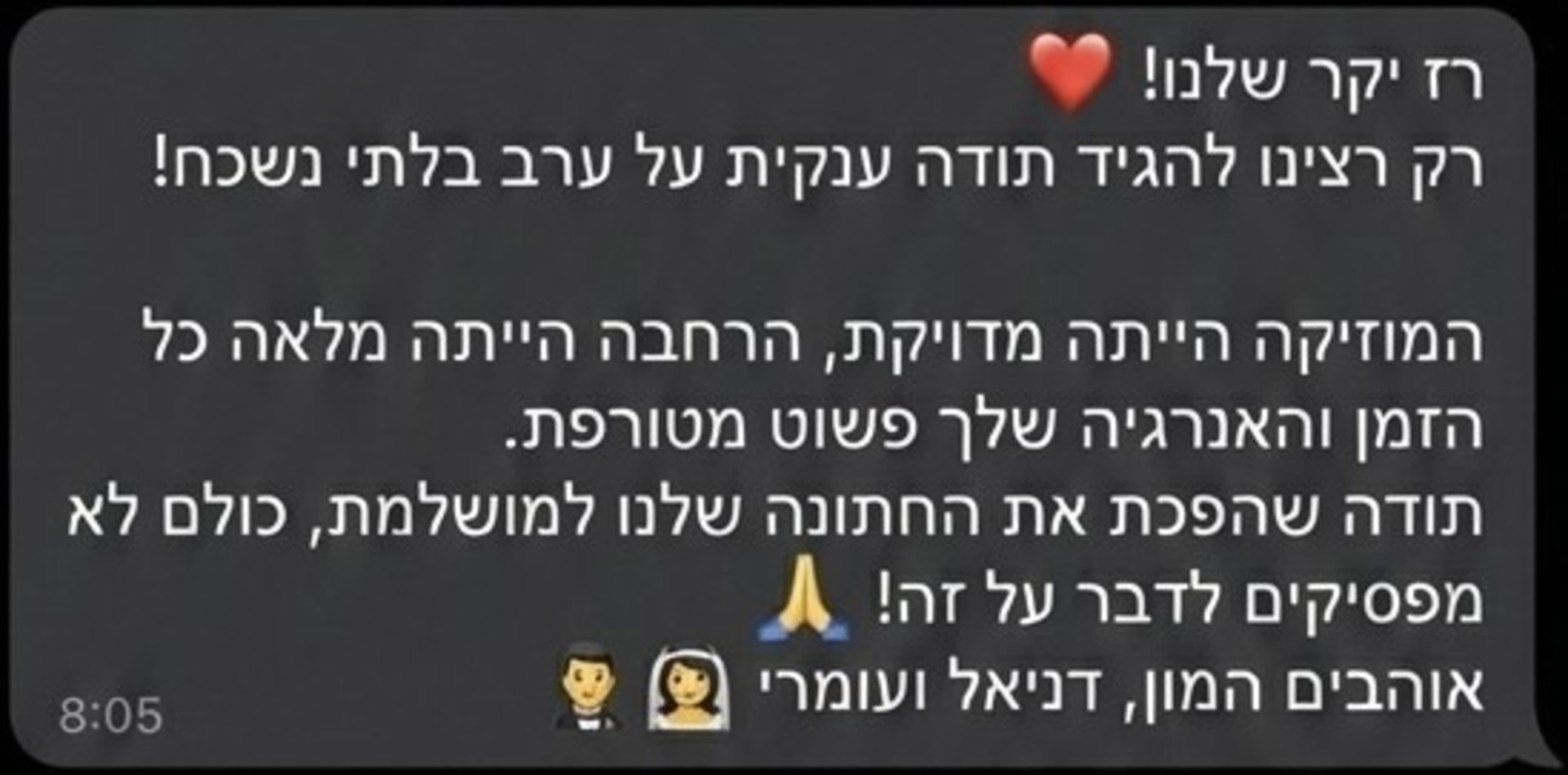 רז יקר שלנו! רק רצינו להגיד תודה ענקית על ערב בלתי נשכח! המוזיקה הייתה מדויקת, הרחבה הייתה מלאה כל הזמן והאנרגיה שלך פשוט מטורפת. תודה שהפכת את החתונה שלנו למושלמת, כולם לא מפסיקים לדבר על זה! אוהבים המון, דניאל ועומרי