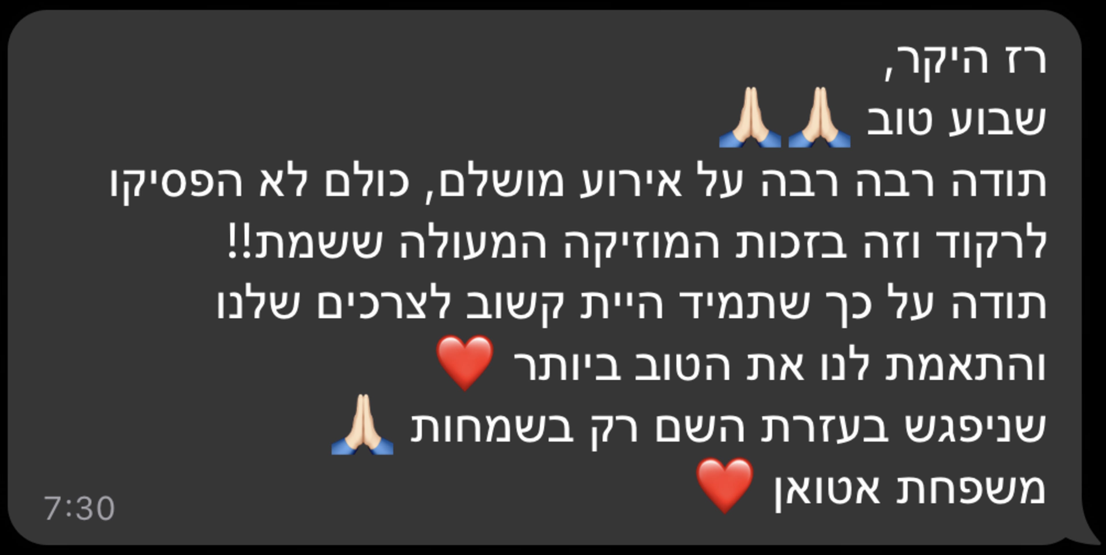 רז היקר, שבוע טוב תודה רבה רבה על אירוע מושלם, כולם לא הפסיקו לרקוד וזה בזכות המוזיקה המעולה ששמת!! תודה על כך שתמיד היית קשוב לצרכים שלנו והתאמת לנו את הטוב ביותר שניפגש בעזרת השם רק בשמחות משפחת אטואן