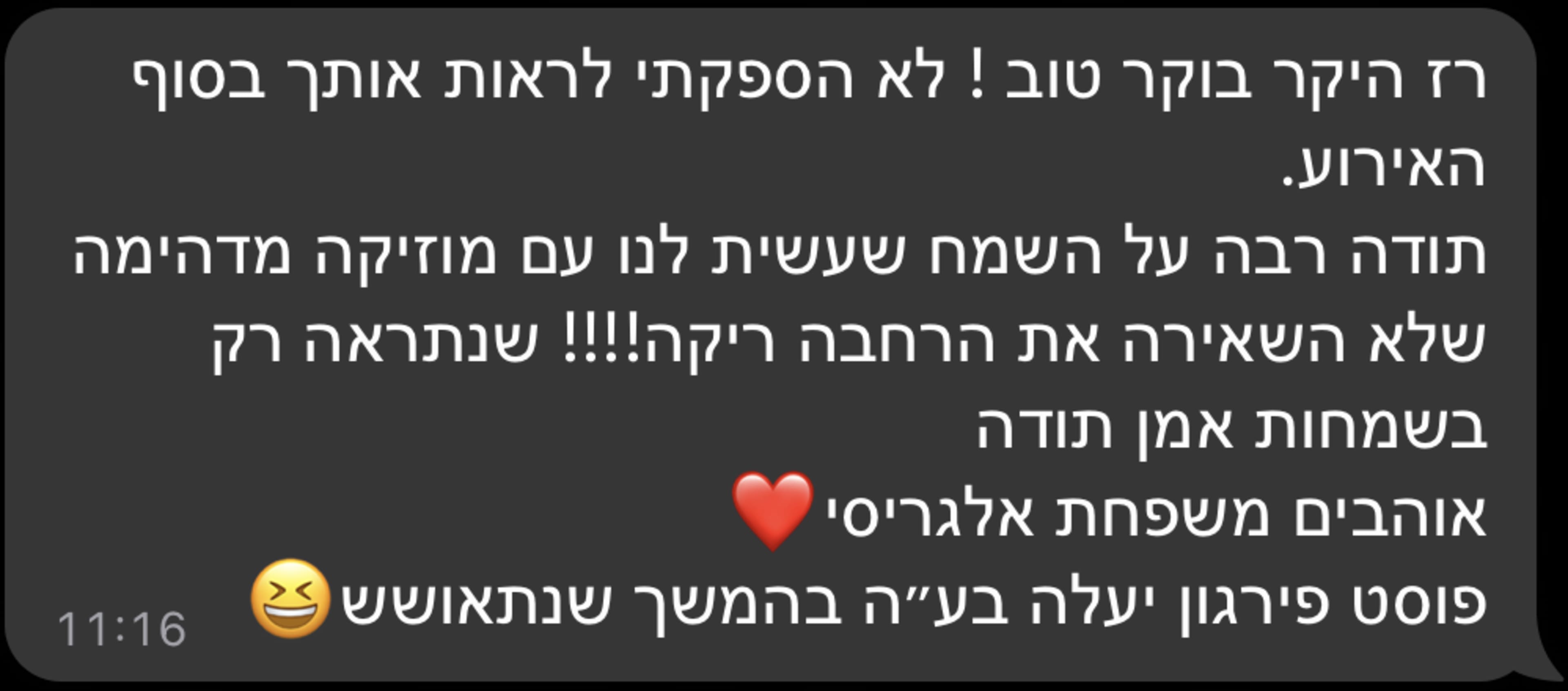 רז היקר בוקר טוב ! לא הספקתי לראות אותך בסוף האירוע. תודה רבה על השמח שעשית לנו עם מוזיקה מדהימה שלא השאירה את הרחבה ריקה!!!! שנתראה רק בשמחות אמן תודה אוהבים משפחת אלגריסי פוסט פירגון יעלה בעה בהמשך שנתאושש