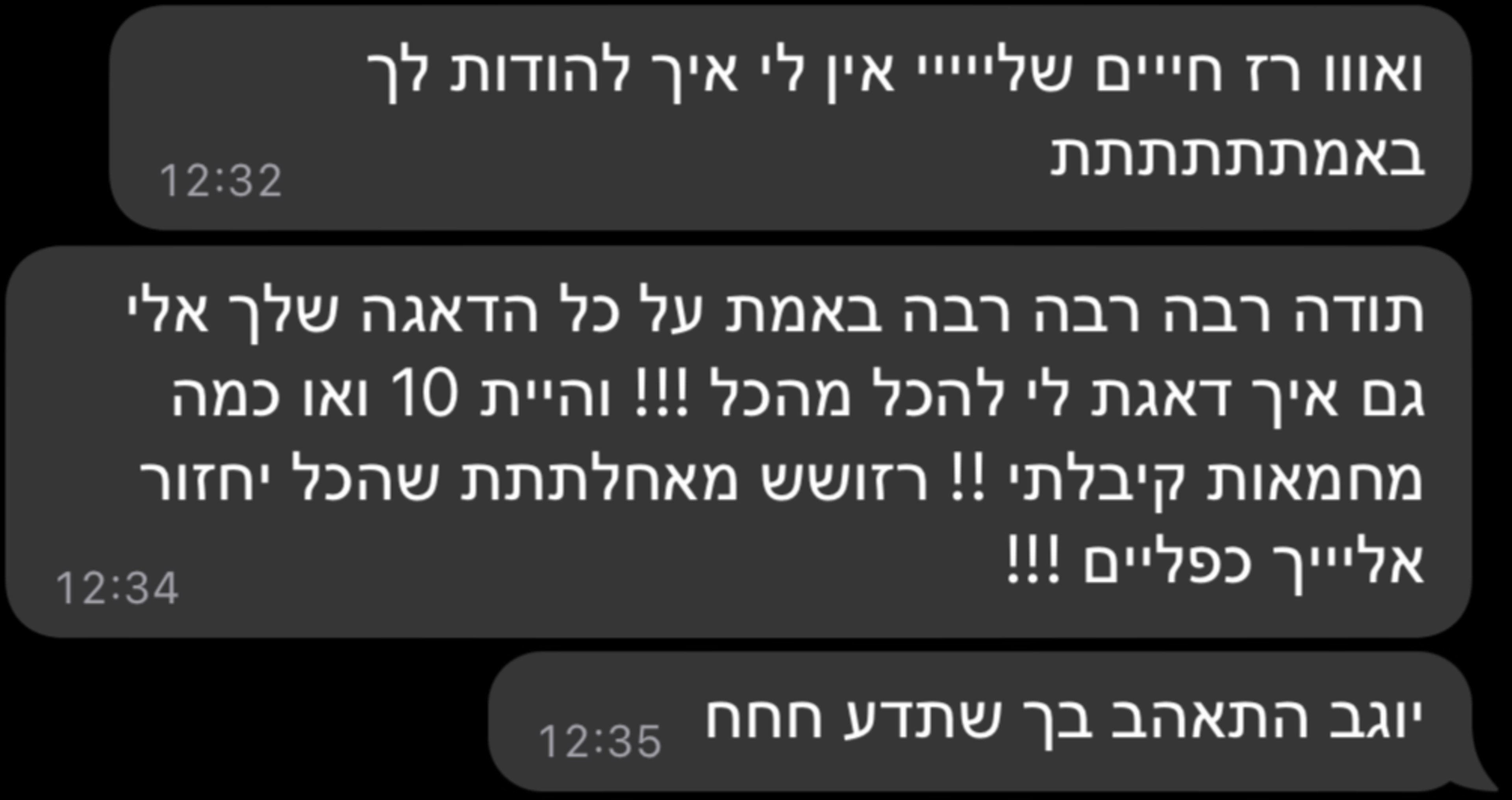 ואווו רז חייים שלייייי אין לי איך להודות לך באמתתתתתתת תודה רבה רבה רבה באמת על כל הדאגה שלך אלי גם איך דאגת לי להכל מהכל !!! והיית 10 ואו כמה מחמאות קיבלתי !! רזושש מאחלתתת שהכל יחזור אליייך כפליים !!! יוגב התאהב בך שתדע חחח