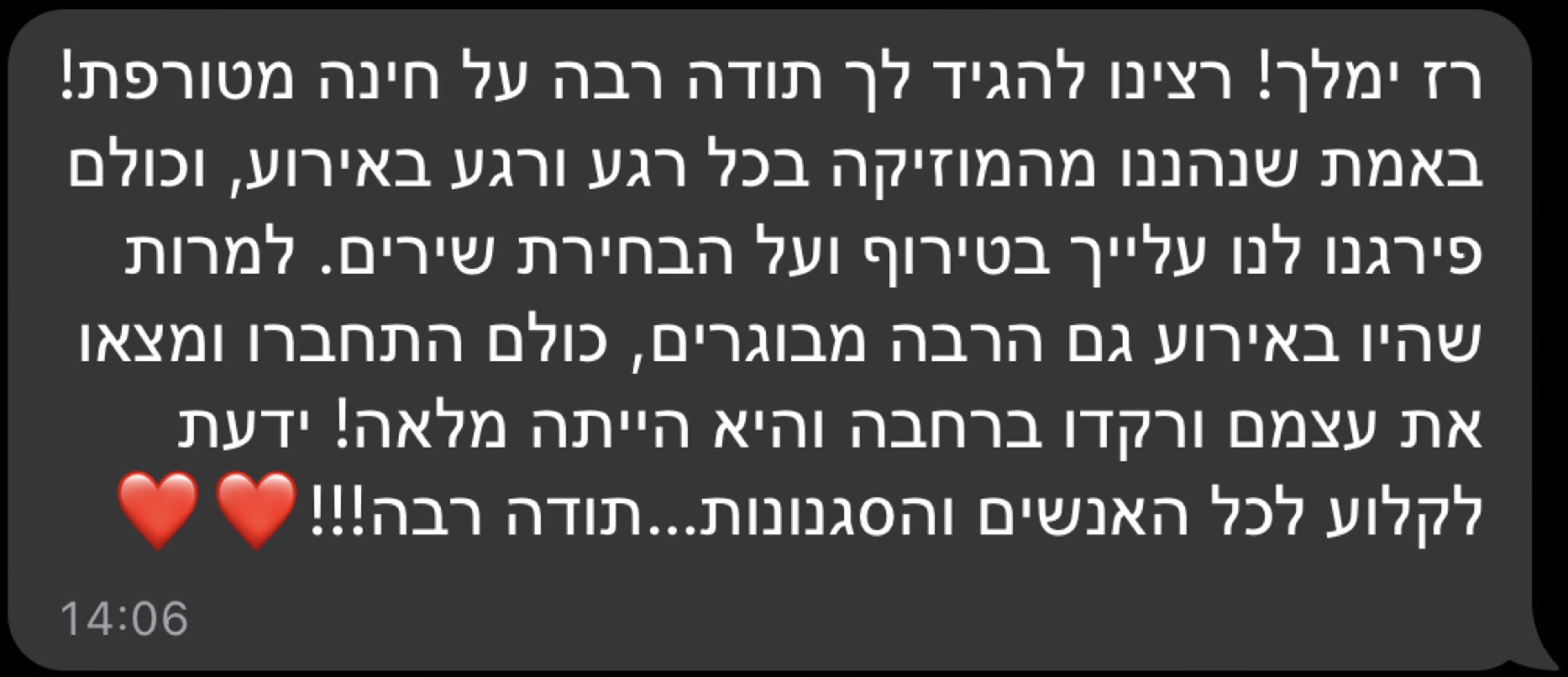 רז ימלך! רצינו להגיד לך תודה רבה על חינה מטורפת! באמת שנהננו מהמוזיקה בכל רגע ורגע באירוע, וכולם פירגנו לנו עלייך בטירוף ועל הבחירת שירים. למרות שהיו באירוע גם הרבה מבוגרים, כולם התחברו ומצאו את עצמם ורקדו ברחבה והיא הייתה מלאה! ידעת לקלוע לכל האנשים והסגנונות...תודה רבה!!!