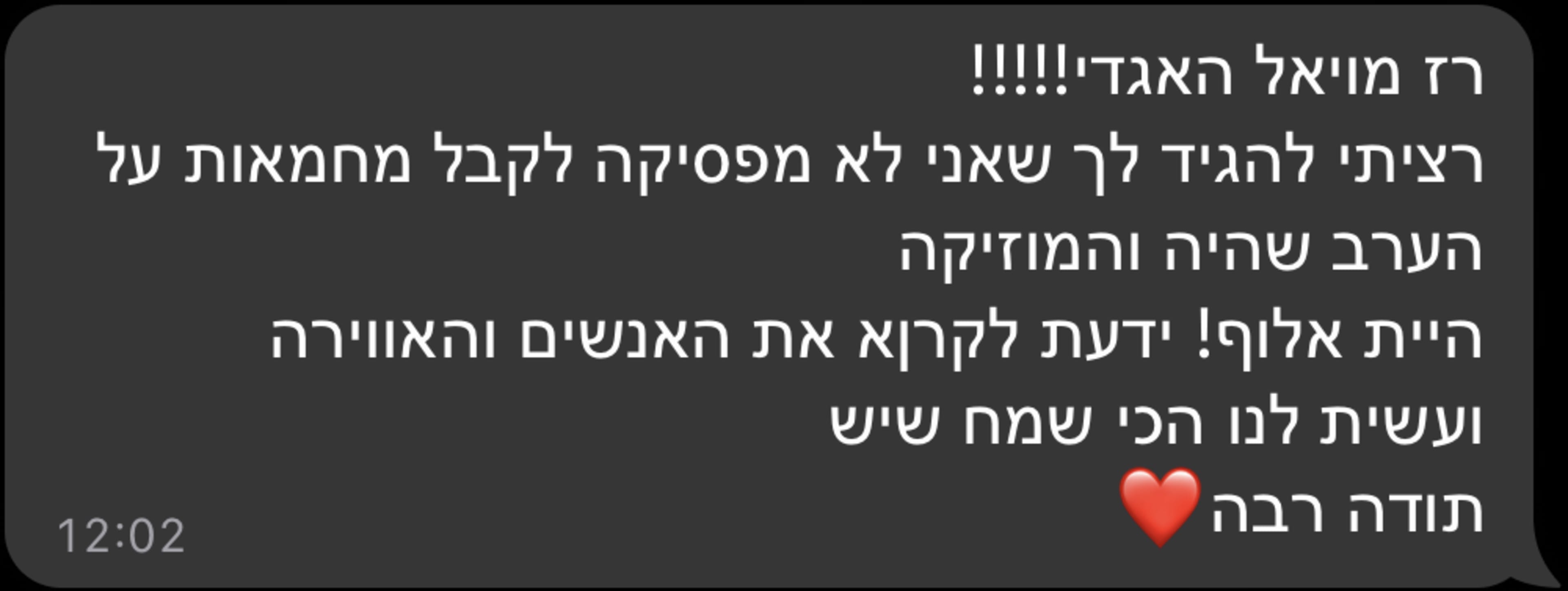 רז מויאל האגדי!!!!! רציתי להגיד לך שאני לא מפסיקה לקבל מחמאות על הערב שהיה והמוזיקה היית אלוף! ידעת לקרוא את האנשים והאווירה ועשית לנו הכי שמח שיש תודה רבה