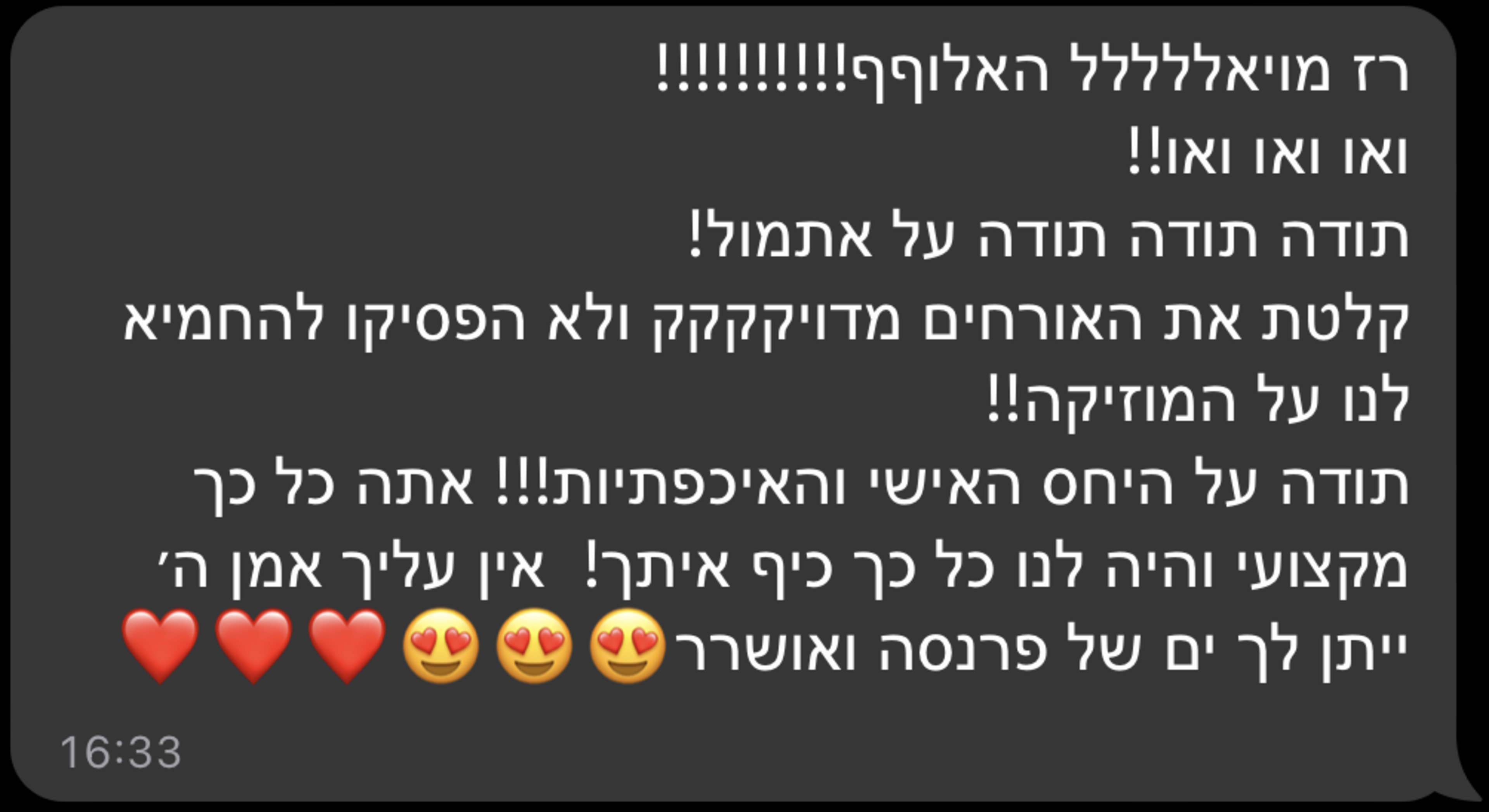 רז מויאלללל האלוףףףף!!!!!!!!! ואו ואו ואו!! תודה תודה תודה על אתמול! קלטת את האורחים מדויקקקק ולא הפסיקו להחמיא לנו על המוזיקה!! תודה על היחס האישי והאיכפתיות!!! אתה כל כך מקצועי והיה לנו כל כך כיף איתך! אין עליך אמן ה' ייתן לך ים של פרנסה ואושררר