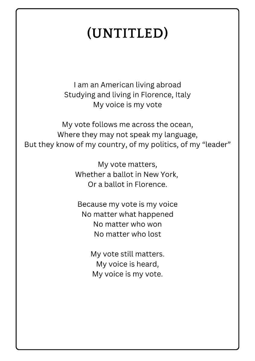 (UNTITLED) I am an American living abroad Studying and living in Florence, Italy My voice is my vote My vote follows me across the ocean, Where they may not speak my language, But they know of my country, of my politics, of my "leader" My vote matters, Whether a ballot in New York, Or a ballot in Florence. Because my vote is my voice No matter what happened No matter who won No matter who lost My vote still matters. My voice is heard, My voice is my vote.