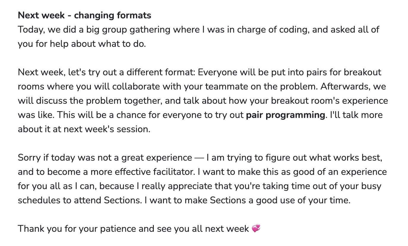 Forum post to a class titled: &ldquo;Next week - changing formats&rdquo;. The content is as follows: Today, we did a big group gathering where I was in charge of coding, and asked all of you for help about what to do. Next week, let&rsquo;s try out a different format: Everyone will be put into pairs for breakout rooms where you will collaborate with your teammate on the problem. Afterwards, we will discuss the problem together, and talk about how your breakout room&rsquo;s experience was like. This will be a chance for everyone to try out pair programming. I&rsquo;ll talk more about it at next week&rsquo;s session. Sorry if today was not a great experience — I am trying to figure out what works best, and to become a more effective facilitator. I want to make this as good of an experience for you all as I can, because I really appreciate that you&rsquo;re taking time out of your busy schedules to attend Sections. I want to make Sections a good use of your time. Thank you for your patience and see you all next week 💞