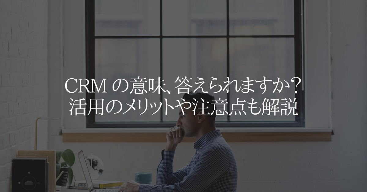 CRM の意味、答えられますか？活用のメリットや注意点も解説