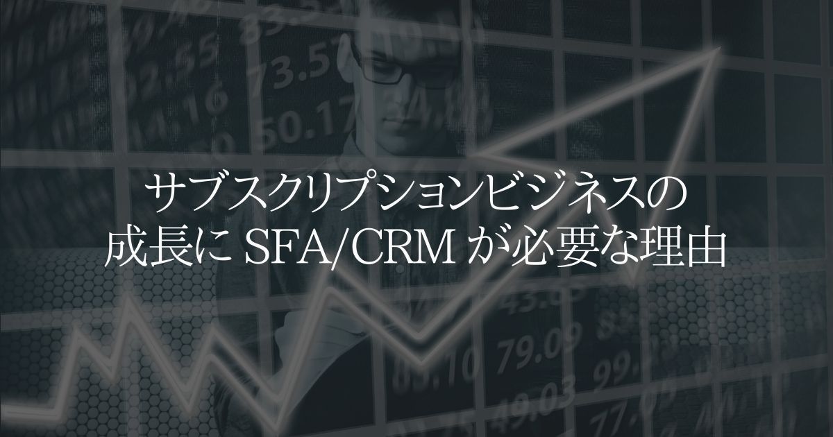 サブスクリプションビジネスの成長に SFA/CRM が必要な理由