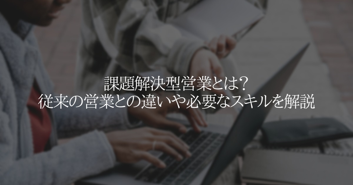 課題解決型営業とは?従来の営業との違いや必要なスキルを解説