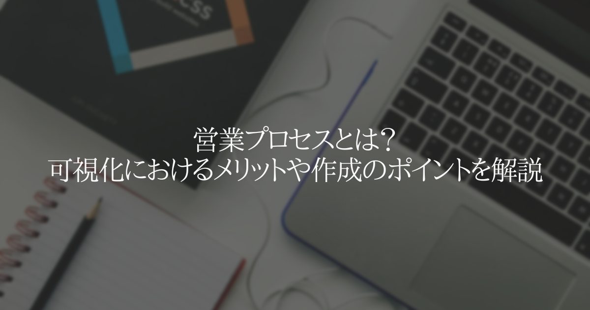 営業プロセスとは？可視化におけるメリットや作成のポイントを解説