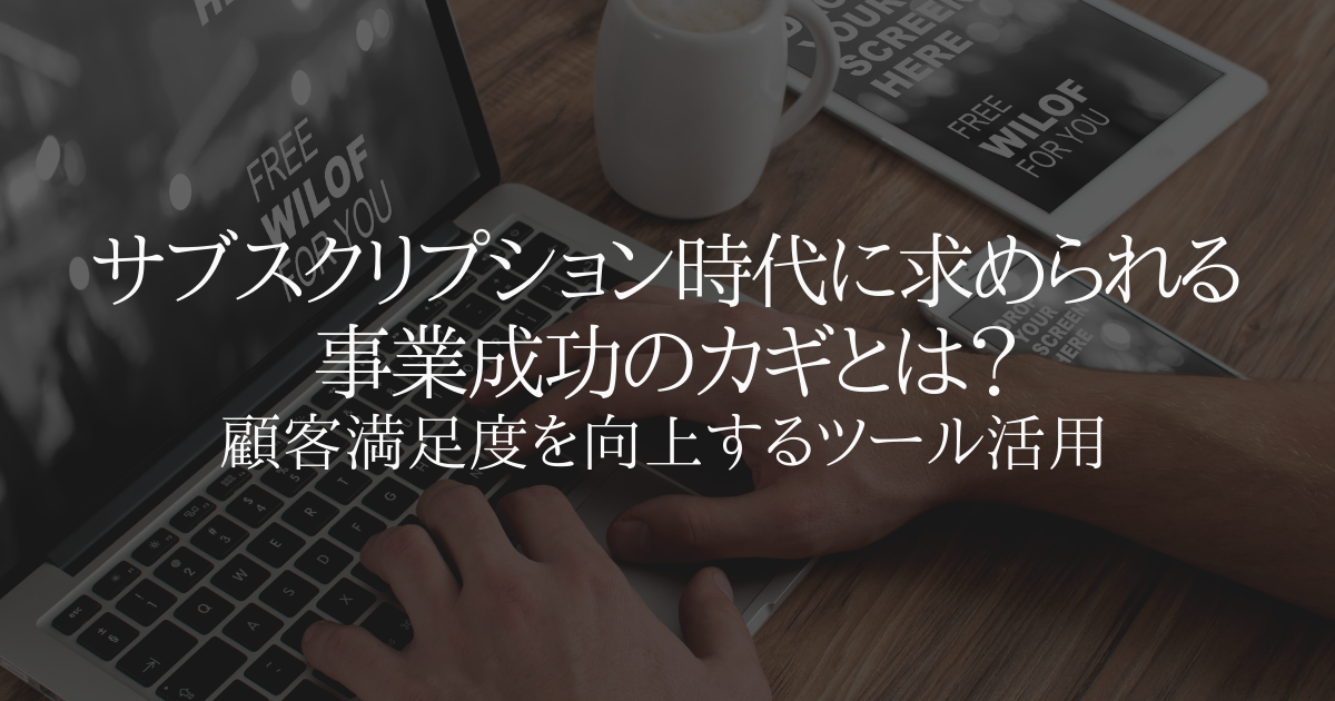 サブスクリプション時代に求められる事業成功のカギとは?顧客満足度を向上するためのツール活用