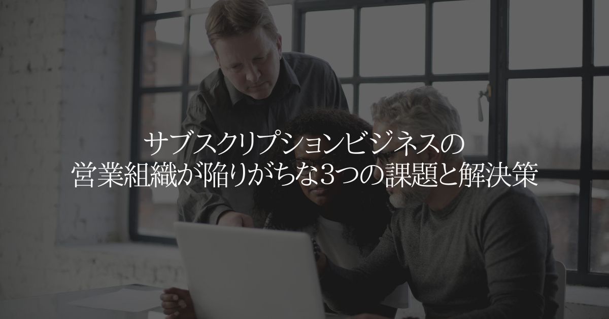 サブスクリプションビジネスの営業組織が陥りがちな３つの課題と解決策