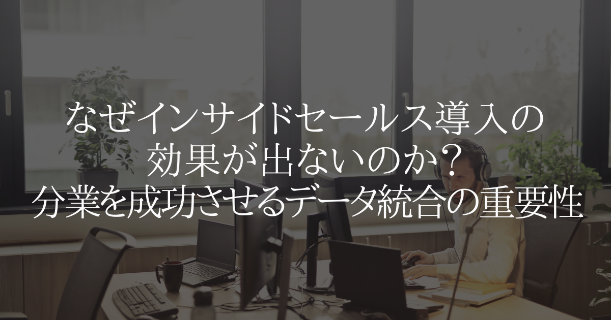 なぜインサイドセールス導入の効果が出ないのか?分業を成功させるデータ統合の重要性