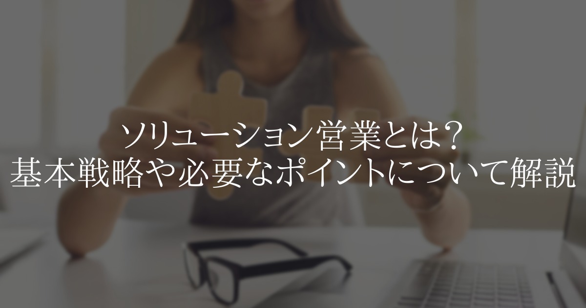 ソリューション営業とは?基本戦略や必要なポイントについて解説