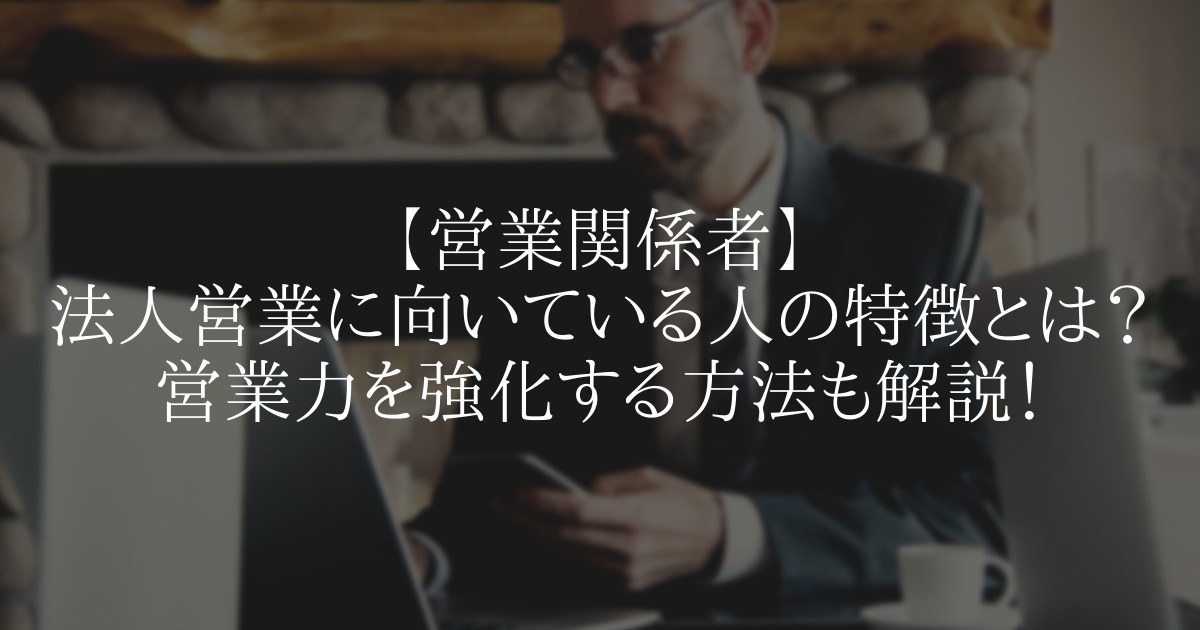 法人営業に向いている人の特徴とは?営業力を強化する方法も解説!