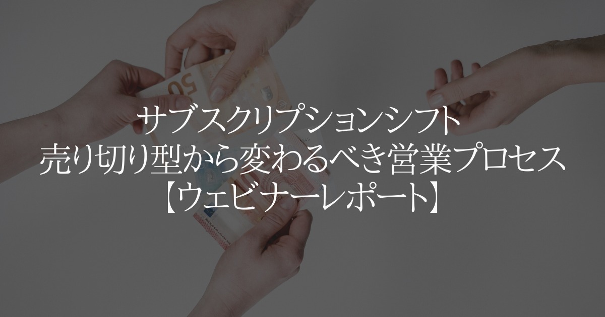 サブスクリプションシフト 売り切り型から変わるべき営業プロセス【ウェビナーレポート】